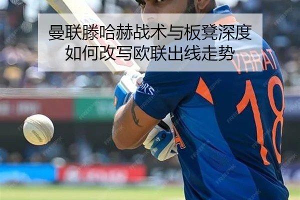 曼联滕哈赫战术与板凳深度 如何改写欧联出线走势