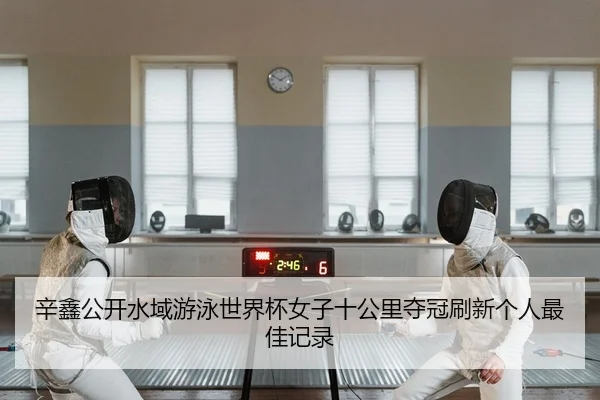 辛鑫公开水域游泳世界杯女子十公里夺冠刷新个人最佳记录