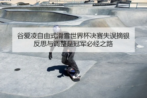 谷爱凌自由式滑雪世界杯决赛失误摘银 反思与调整是冠军必经之路
